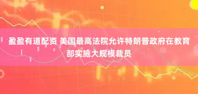 盈盈有道配资 美国最高法院允许特朗普政府在教育部实施大规模裁员