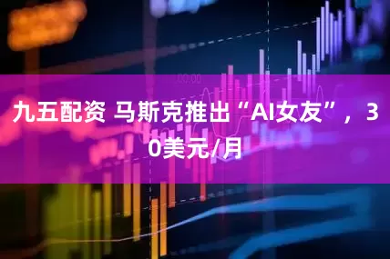 九五配资 马斯克推出“AI女友”，30美元/月