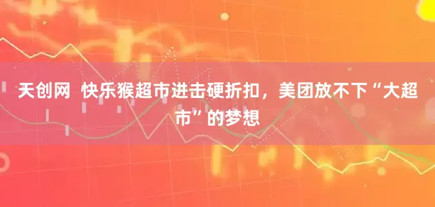 天创网  快乐猴超市进击硬折扣，美团放不下“大超市”的梦想
