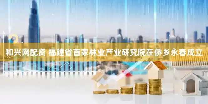 和兴网配资 福建省首家林业产业研究院在侨乡永春成立