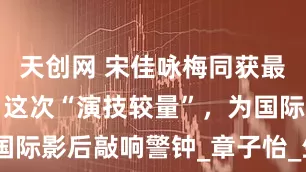 天创网 宋佳咏梅同获最佳女演员，这次“演技较量”，为国际影后敲响警钟_章子怡_生活_表演