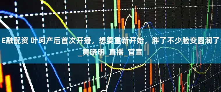 E融配资 叶珂产后首次开播，想要重新开始，胖了不少脸变圆润了_黄晓明_直播_官宣