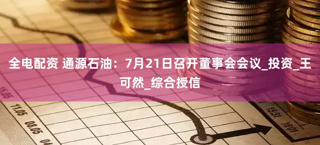 全电配资 通源石油：7月21日召开董事会会议_投资_王可然_综合授信