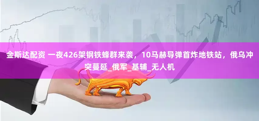 金斯达配资 一夜426架钢铁蜂群来袭，10马赫导弹首炸地铁站，俄乌冲突蔓延_俄军_基辅_无人机