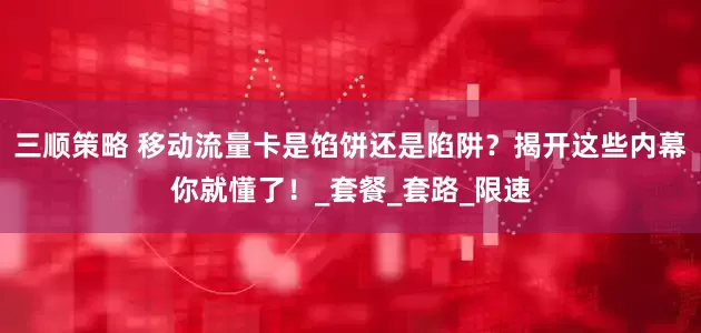 三顺策略 移动流量卡是馅饼还是陷阱？揭开这些内幕你就懂了！_套餐_套路_限速