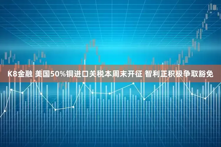 K8金融 美国50%铜进口关税本周末开征 智利正积极争取豁免