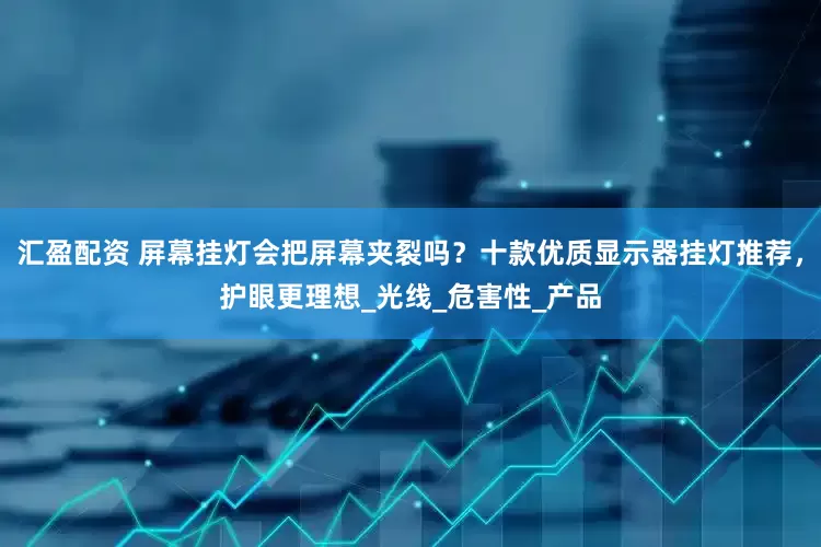 汇盈配资 屏幕挂灯会把屏幕夹裂吗？十款优质显示器挂灯推荐，护眼更理想_光线_危害性_产品