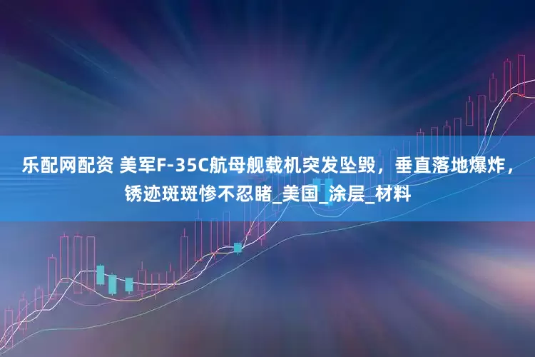 乐配网配资 美军F-35C航母舰载机突发坠毁，垂直落地爆炸，锈迹斑斑惨不忍睹_美国_涂层_材料