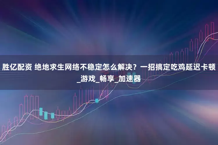 胜亿配资 绝地求生网络不稳定怎么解决？一招搞定吃鸡延迟卡顿_游戏_畅享_加速器