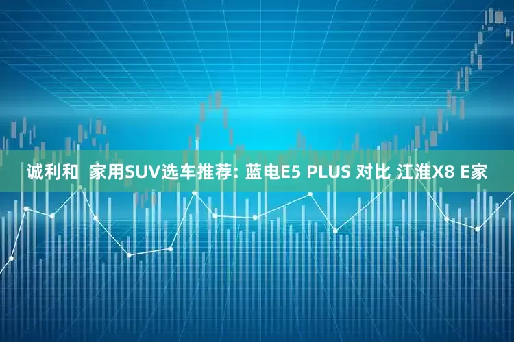 诚利和  家用SUV选车推荐: 蓝电E5 PLUS 对比 江淮X8 E家