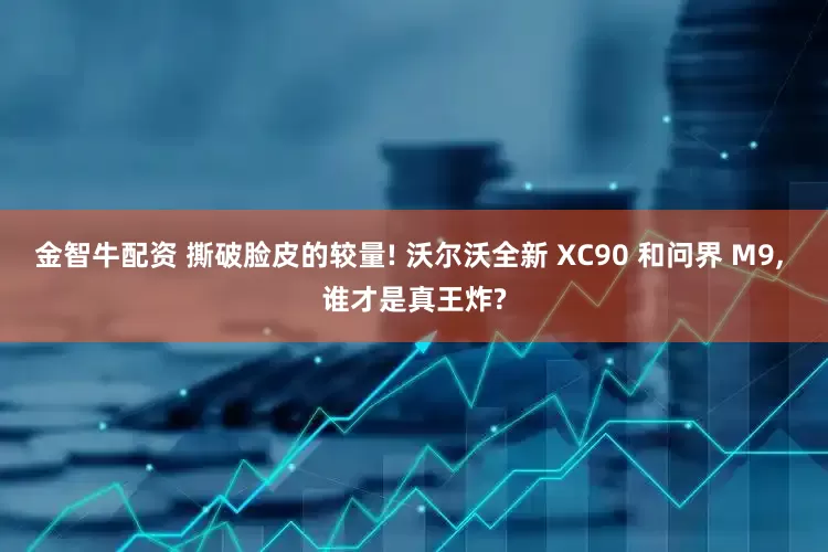 金智牛配资 撕破脸皮的较量! 沃尔沃全新 XC90 和问界 M9, 谁才是真王炸?