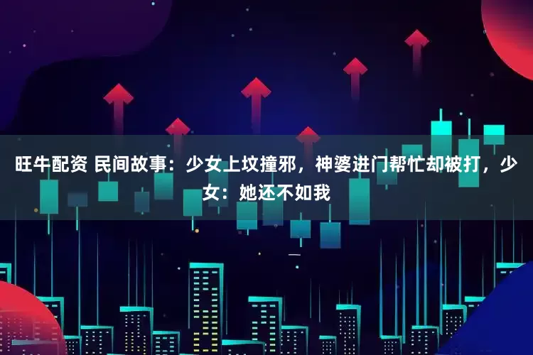 旺牛配资 民间故事:少女上坟撞邪,神婆进门帮忙却被打,少女:她还不如我