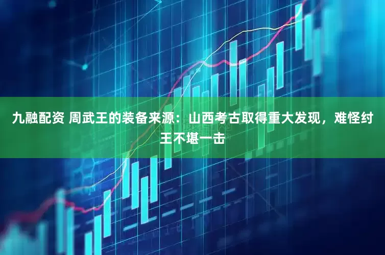 九融配资 周武王的装备来源:山西考古取得重大发现,难怪纣王不堪一击