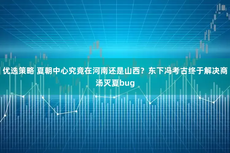 优选策略 夏朝中心究竟在河南还是山西?东下冯考古终于解决商汤灭夏bug