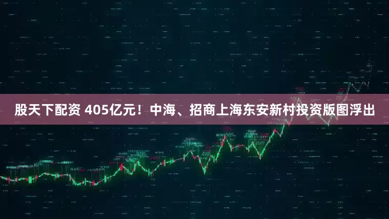 股天下配资 405亿元!中海、招商上海东安新村投资版图浮出